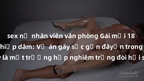 sex nữ nhân viên văn phòng Gái mới 18 tuổi bị trói và bị hiếp dâm: Vụ án gây sốc gần đâyến trong cộng đồng. Đây là một trường hợp nghiêm trọng đòi hỏi sự can thiệp mạnh mẽ từ phía công lý.