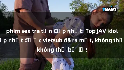 phim sex tra tấn Cập nhật: Top JAV idol xinh đẹp nhất được vietsub đã ra mắt, không thể bỏ lỡ!
