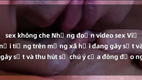 sex không che Những đoạn video sex Việt Nam không che nổi tiếng trên mạng xã hội đang gây sốt và thu hút sự chú ý của đông đảo người xem.
