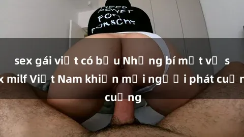 sex gái việt có bầu Những bí mật về sex milf Việt Nam khiến mọi người phát cuồng