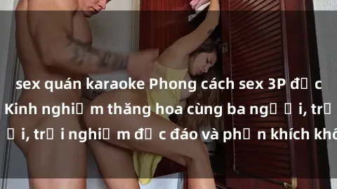sex quán karaoke Phong cách sex 3P độc đáo tại Việt Nam: Kinh nghiệm thăng hoa cùng ba người, trải nghiệm độc đáo và phấn khích không thể bỏ lỡ!