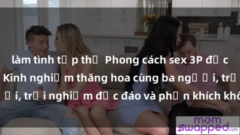 làm tình tập thể Phong cách sex 3P độc đáo tại Việt Nam: Kinh nghiệm thăng hoa cùng ba người, trải nghiệm độc đáo và phấn khích không thể bỏ lỡ!