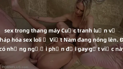 sex trong thang máy Cuộc tranh luận về việc có nên hợp pháp hóa sex loli ở Việt Nam đang nóng lên. Đồng thời, cũng có những người phản đối gay gắt việc này vì lo ngại về tác động tiêu cực lên trẻ em v