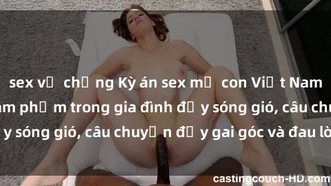 sex vợ chồng Kỳ án sex mẹ con Việt Nam: Sự sở hữu và xâm phạm trong gia đình đầy sóng gió, câu chuyện đầy gai góc và đau lòng.