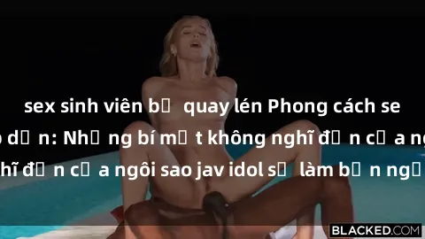 sex sinh viên bị quay lén Phong cách sex jav idol siêu hấp dẫn: Những bí mật không nghĩ đến của ngôi sao jav idol sẽ làm bạn ngạc nhiên!