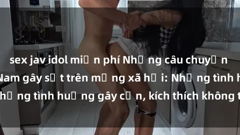 sex jav idol miễn phí Những câu chuyện sex sinh viên Việt Nam gây sốt trên mạng xã hội: Những tình huống gây cấn, kích thích không thể bỏ qua