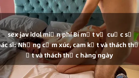 sex jav idol miễn phí Bí mật về cuộc sống sex của bác sĩ: Những cảm xúc, cam kết và thách thức hàng ngày