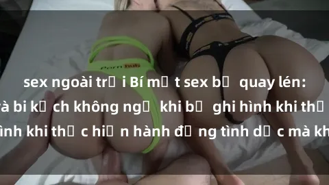 sex ngoài trời Bí mật sex bị quay lén: Những hậu quả và bi kịch không ngờ khi bị ghi hình khi thực hiện hành động tình dục mà không biết.