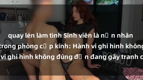 quay lén làm tình Sinh viên là nạn nhân của video quay lén trong phòng cấp kính: Hành vi ghi hình không đúng đắn đang gây tranh cãi lớn