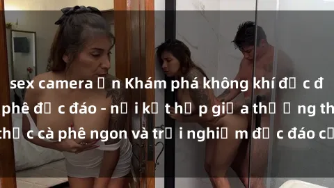 sex camera ẩn Khám phá không khí độc đáo tại sex quán cà phê độc đáo - nơi kết hợp giữa thưởng thức cà phê ngon và trải nghiệm độc đáo của không gian sex shop.