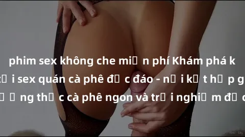 phim sex không che miễn phí Khám phá không khí độc đáo tại sex quán cà phê độc đáo - nơi kết hợp giữa thưởng thức cà phê ngon và trải nghiệm độc đáo của không gian sex shop.