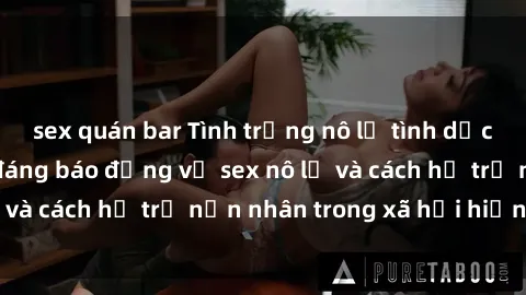 sex quán bar Tình trạng nô lệ tình dục: Những thực tế đáng báo động về sex nô lệ và cách hỗ trợ nạn nhân trong xã hội hiện nay