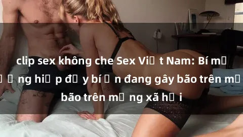clip sex không che Sex Việt Nam: Bí mật về vụ cưỡng hiếp đầy bí ẩn đang gây bão trên mạng xã hội