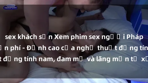 sex khách sạn Xem phim sex người Pháp vietsub online miễn phí - Đỉnh cao của nghệ thuật đồng tính nam, đam mỹ và lãng mạn từ xứ sở hoa hồng!