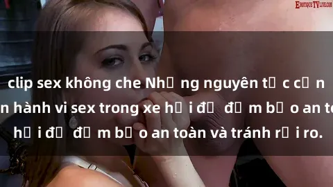 clip sex không che Những nguyên tắc cần nhớ khi thực hiện hành vi sex trong xe hơi để đảm bảo an toàn và tránh rủi ro.