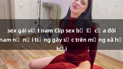 sex gái việt nam Clip sex bị lộ của đôi nam nữ nổi tiếng gây sốc trên mạng xã hội