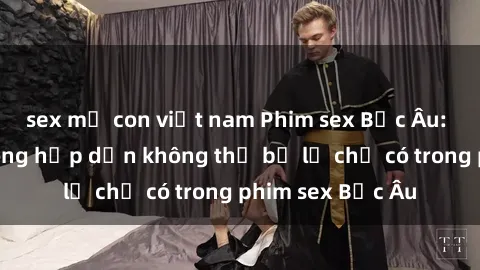 sex mẹ con việt nam Phim sex Bắc Âu: Những cảnh nóng hấp dẫn không thể bỏ lỡ chỉ có trong phim sex Bắc Âu