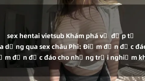 sex hentai vietsub Khám phá vẻ đẹp tự nhiên và văn hóa đa dạng qua sex châu Phi: Điểm đến độc đáo cho những trải nghiệm khó quên