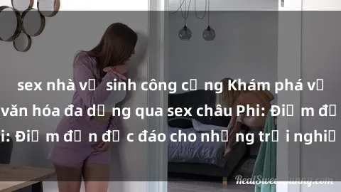 sex nhà vệ sinh công cộng Khám phá vẻ đẹp tự nhiên và văn hóa đa dạng qua sex châu Phi: Điểm đến độc đáo cho những trải nghiệm khó quên