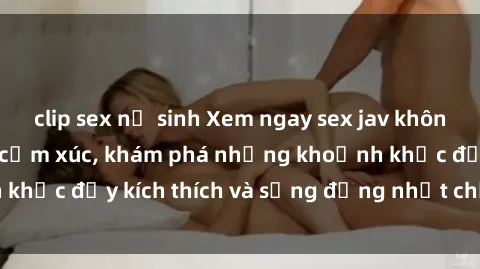 clip sex nữ sinh Xem ngay sex jav không che để thỏa mãn cảm xúc, khám phá những khoảnh khắc đầy kích thích và sống động nhất chỉ trong click!