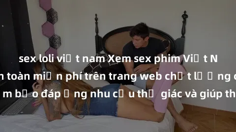 sex loli việt nam Xem sex phim Việt Nam không che hoàn toàn miễn phí trên trang web chất lượng cao. Đảm bảo đáp ứng nhu cầu thị giác và giúp thỏa mãn mong muốn của bạn.