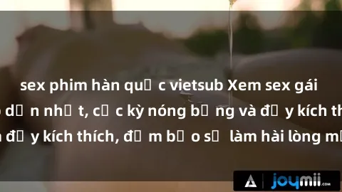 sex phim hàn quốc vietsub Xem sex gái trẻ không che hấp dẫn nhất, cực kỳ nóng bỏng và đầy kích thích, đảm bảo sẽ làm hài lòng mọi người!