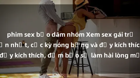 phim sex bạo dâm nhóm Xem sex gái trẻ không che hấp dẫn nhất, cực kỳ nóng bỏng và đầy kích thích, đảm bảo sẽ làm hài lòng mọi người!