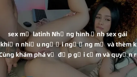 sex mỹ latinh Những hình ảnh sex gái sinh viên Việt Nam khiến nhiều người ngưỡng mộ và thèm khát. Cùng khám phá vẻ đẹp gợi cảm và quyến rũ của những cô gái trẻ này.