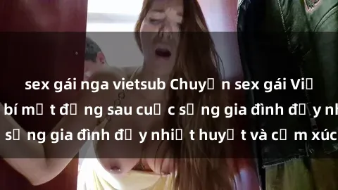 sex gái nga vietsub Chuyện sex gái Việt có chồng: Những bí mật đằng sau cuộc sống gia đình đầy nhiệt huyết và cảm xúc
