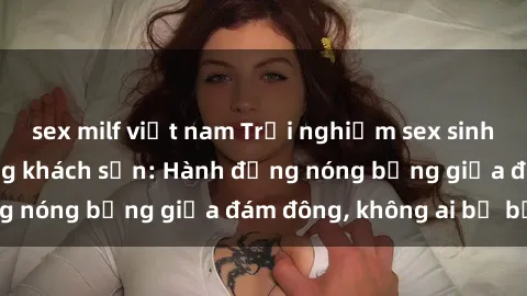 sex milf việt nam Trải nghiệm sex sinh viên sôi động trong khách sạn: Hành động nóng bỏng giữa đám đông, không ai bị bỏ lỡ