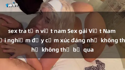 sex tra tấn việt nam Sex gái Việt Nam có con: Trải nghiệm đầy cảm xúc đáng nhớ không thể bỏ qua