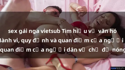 sex gái nga vietsub Tìm hiểu về văn hóa sex ở Việt Nam: Hành vi, quy định và quan điểm của người dân về chủ đề nóng