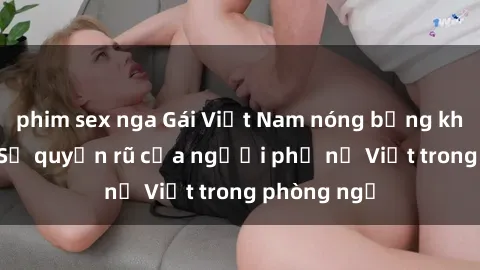 phim sex nga Gái Việt Nam nóng bỏng khi làm tình: Sự quyến rũ của người phụ nữ Việt trong phòng ngủ