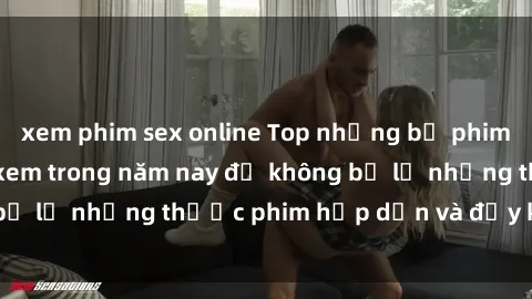 xem phim sex online Top những bộ phim sex hay nhất nên xem trong năm nay để không bỏ lỡ những thước phim hấp dẫn và đầy kịch tính.