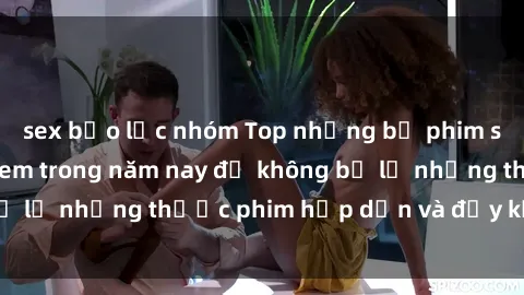 sex bạo lực nhóm Top những bộ phim sex hay nhất nên xem trong năm nay để không bỏ lỡ những thước phim hấp dẫn và đầy kịch tính.