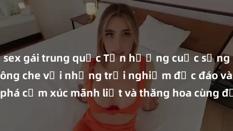 sex gái trung quốc Tận hưởng cuộc sống tình dục online không che với những trải nghiệm độc đáo và mới lạ. Khám phá cảm xúc mãnh liệt và thăng hoa cùng đối tác tại các trang web chuyên nghiệp.
