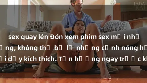 sex quay lén Đón xem phim sex mới nhất đang hot trên mạng, không thể bỏ lỡ những cảnh nóng hổi đầy kích thích. Tận hưởng ngay trước khi bị xoá chóng mặt!