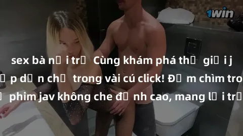 sex bà nội trợ Cùng khám phá thế giới jav không che siêu hấp dẫn chỉ trong vài cú click! Đắm chìm trong những bộ phim jav không che đỉnh cao, mang lại trải nghiệm thú vị và đầy kích thích.