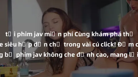 tải phim jav miễn phí Cùng khám phá thế giới jav không che siêu hấp dẫn chỉ trong vài cú click! Đắm chìm trong những bộ phim jav không che đỉnh cao, mang lại trải nghiệm thú vị và đầy kích thích.
