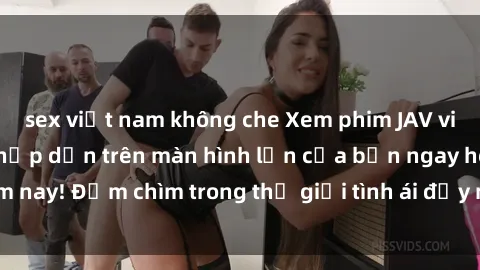 sex việt nam không che Xem phim JAV vietsub mới nhất và hấp dẫn trên màn hình lớn của bạn ngay hôm nay! Đắm chìm trong thế giới tình ái đầy nóng bỏng và kích thích.