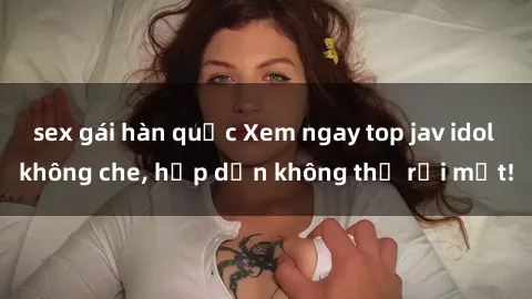 sex gái hàn quốc Xem ngay top jav idol không che, hấp dẫn không thể rời mắt!