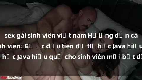 sex gái sinh viên việt nam Hướng dẫn cách học Java cho sinh viên: Bước đầu tiên để tự học Java hiệu quả cho sinh viên mới bắt đầu là gì?