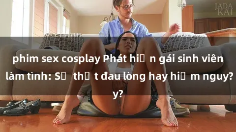 phim sex cosplay Phát hiện gái sinh viên làm tình: Sự thật đau lòng hay hiểm nguy?