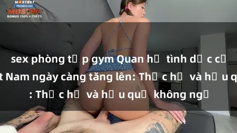 sex phòng tập gym Quan hệ tình dục của nữ sinh Việt Nam ngày càng tăng lên: Thực hư và hậu quả không ngờ