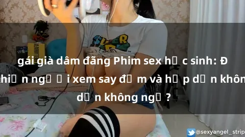 gái già dâm đãng Phim sex học sinh: Điều gì khiến người xem say đắm và hấp dẫn không ngờ?