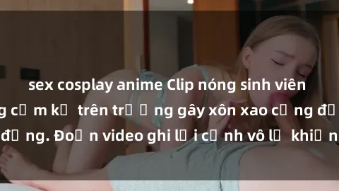 sex cosplay anime Clip nóng sinh viên gây sốc: Hành động cấm kỵ trên trường gây xôn xao cộng đồng. Đoạn video ghi lại cảnh vô lễ khiến dư luận bức xúc.