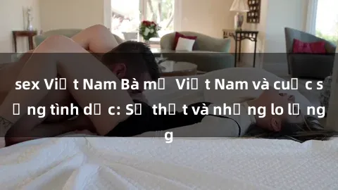 sex Việt Nam Bà mẹ Việt Nam và cuộc sống tình dục: Sự thật và những lo lắng