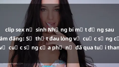 clip sex nữ sinh Những bí mật đằng sau vẻ ngoài gái già dâm đãng: Sự thật đau lòng về cuộc sống của phụ nữ đã qua tuổi thanh xuân