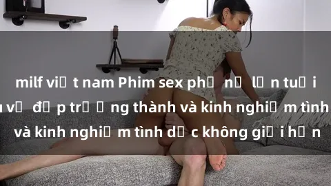 milf việt nam Phim sex phụ nữ lớn tuổi: Sức hút đằng sau vẻ đẹp trưởng thành và kinh nghiệm tình dục không giới hạn