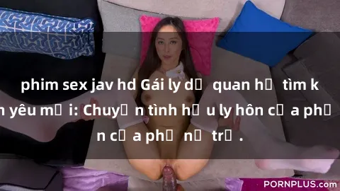 phim sex jav hd Gái ly dị quan hệ tìm kiếm tình yêu mới: Chuyện tình hậu ly hôn của phụ nữ trẻ.